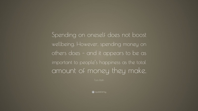 Tom Rath Quote: “Spending on oneself does not boost wellbeing. However, spending money on others does – and it appears to be as important to people’s happiness as the total amount of money they make.”