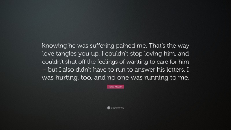 Paula McLain Quote: “Knowing he was suffering pained me. That’s the way love tangles you up. I couldn’t stop loving him, and couldn’t shut off the feelings of wanting to care for him – but I also didn’t have to run to answer his letters. I was hurting, too, and no one was running to me.”