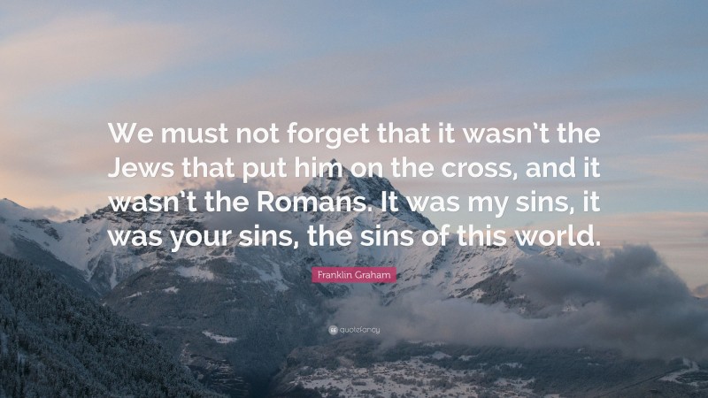 Franklin Graham Quote: “We must not forget that it wasn’t the Jews that put him on the cross, and it wasn’t the Romans. It was my sins, it was your sins, the sins of this world.”