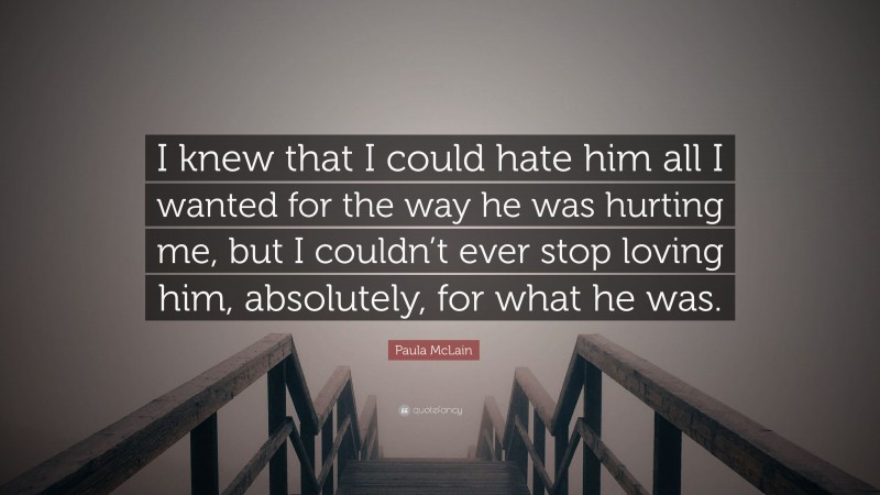Paula McLain Quote: “I knew that I could hate him all I wanted for the way he was hurting me, but I couldn’t ever stop loving him, absolutely, for what he was.”