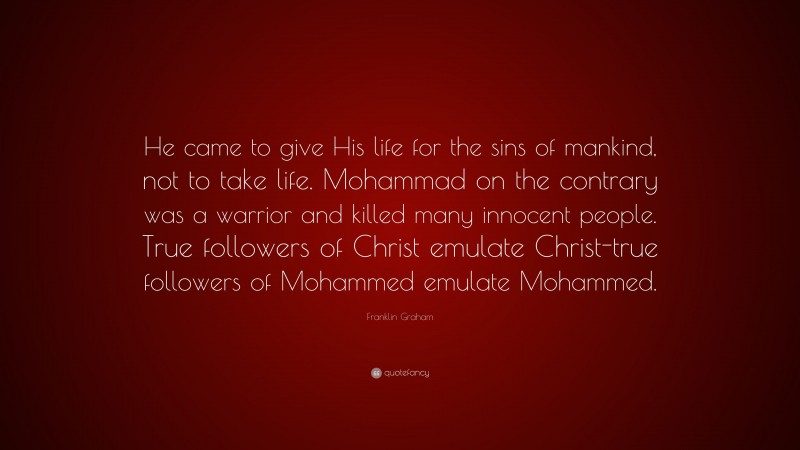 Franklin Graham Quote: “He came to give His life for the sins of mankind, not to take life. Mohammad on the contrary was a warrior and killed many innocent people. True followers of Christ emulate Christ-true followers of Mohammed emulate Mohammed.”