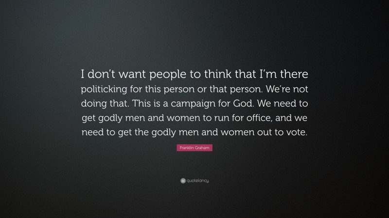 Franklin Graham Quote: “I don’t want people to think that I’m there politicking for this person or that person. We’re not doing that. This is a campaign for God. We need to get godly men and women to run for office, and we need to get the godly men and women out to vote.”