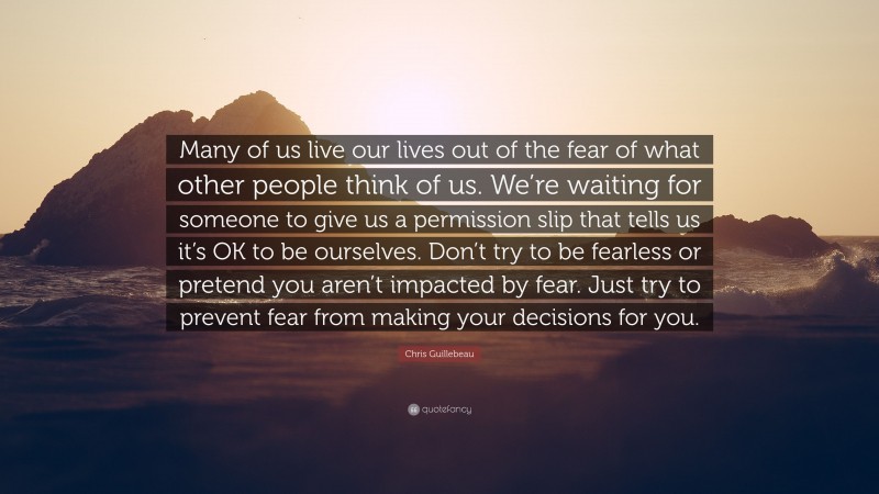 Chris Guillebeau Quote: “Many of us live our lives out of the fear of what other people think of us. We’re waiting for someone to give us a permission slip that tells us it’s OK to be ourselves. Don’t try to be fearless or pretend you aren’t impacted by fear. Just try to prevent fear from making your decisions for you.”