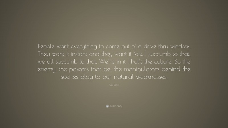 Alex Jones Quote: “People want everything to come out of a drive thru window. They want it instant and they want it fast. I succumb to that, we all succumb to that. We’re in it. That’s the culture. So the enemy, the powers that be, the manipulators behind the scenes play to our natural weaknesses.”