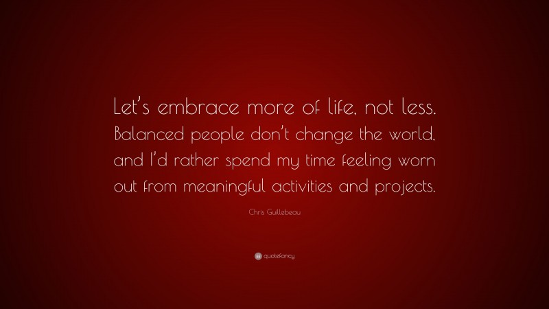 Chris Guillebeau Quote: “Let’s embrace more of life, not less. Balanced people don’t change the world, and I’d rather spend my time feeling worn out from meaningful activities and projects.”