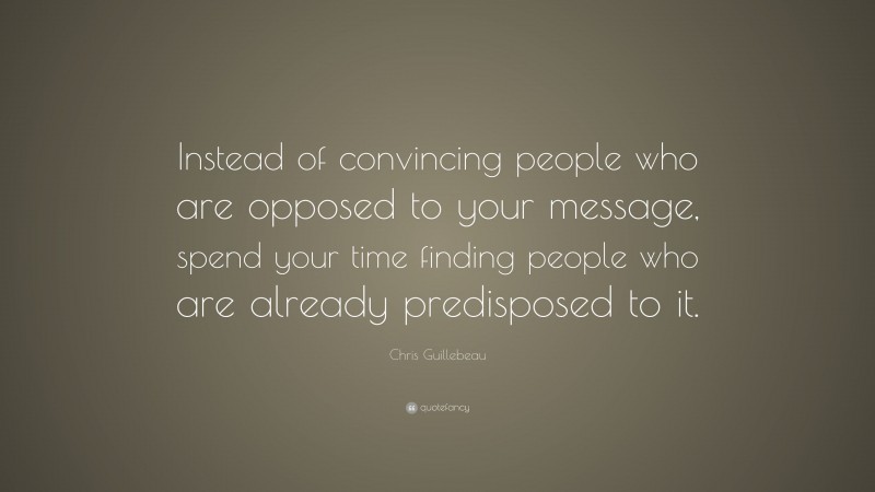 Chris Guillebeau Quote: “Instead of convincing people who are opposed to your message, spend your time finding people who are already predisposed to it.”