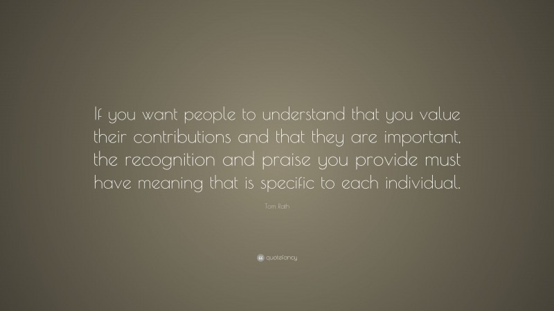 Tom Rath Quote: “If you want people to understand that you value their contributions and that they are important, the recognition and praise you provide must have meaning that is specific to each individual.”