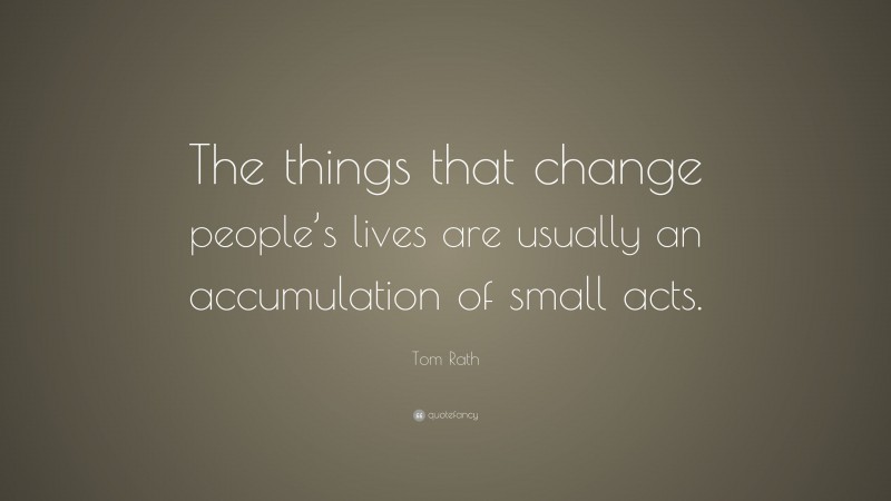 Tom Rath Quote: “The things that change people’s lives are usually an accumulation of small acts.”