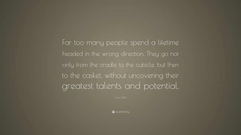 Tom Rath Quote: “Far too many people spend a lifetime headed in the wrong direction. They go not only from the cradle to the cubicle, but then to the casket, without uncovering their greatest talents and potential.”