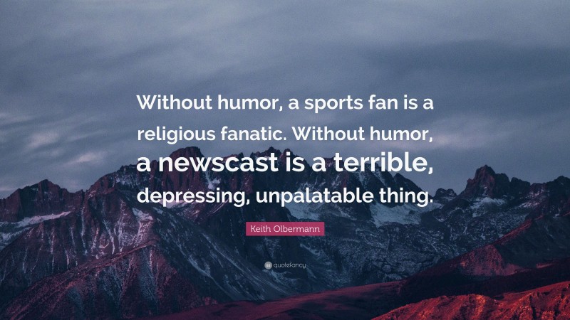 Keith Olbermann Quote: “Without humor, a sports fan is a religious fanatic. Without humor, a newscast is a terrible, depressing, unpalatable thing.”
