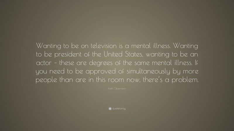 Keith Olbermann Quote: “Wanting to be on television is a mental illness. Wanting to be president of the United States, wanting to be an actor – these are degrees of the same mental illness. If you need to be approved of simultaneously by more people than are in this room now, there’s a problem.”