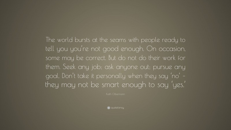 Keith Olbermann Quote: “The world bursts at the seams with people ready to tell you you’re not good enough. On occasion, some may be correct. But do not do their work for them. Seek any job; ask anyone out; pursue any goal. Don’t take it personally when they say ‘no’ – they may not be smart enough to say ‘yes.’”