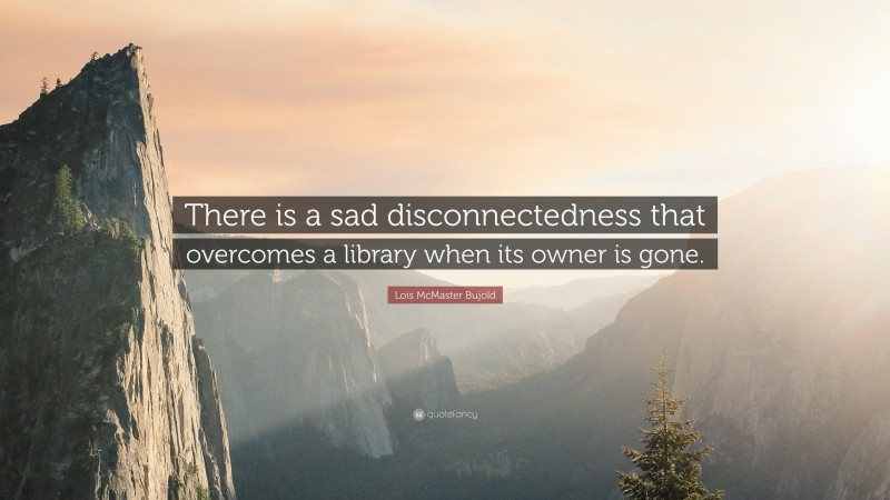 Lois McMaster Bujold Quote: “There is a sad disconnectedness that overcomes a library when its owner is gone.”