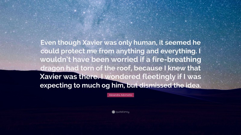 Alexandra Adornetto Quote: “Even though Xavier was only human, it seemed he could protect me from anything and everything. I wouldn’t have been worried if a fire-breathing dragon had torn of the roof, because I knew that Xavier was there. I wondered fleetingly if I was expecting to much og him, but dismissed the idea.”