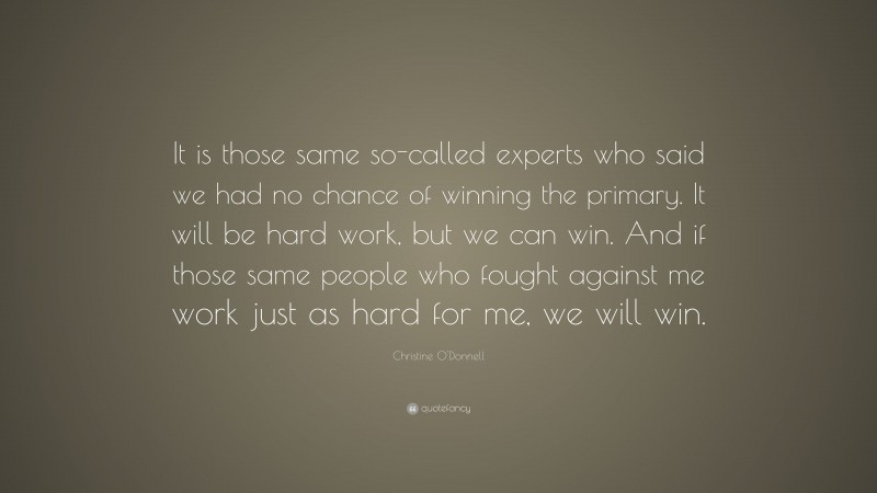 Christine O'Donnell Quote: “It is those same so-called experts who said we had no chance of winning the primary. It will be hard work, but we can win. And if those same people who fought against me work just as hard for me, we will win.”