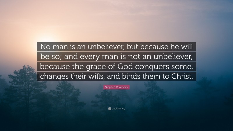 Stephen Charnock Quote: “No man is an unbeliever, but because he will be so; and every man is not an unbeliever, because the grace of God conquers some, changes their wills, and binds them to Christ.”