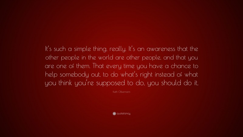 Keith Olbermann Quote: “It’s such a simple thing, really. It’s an awareness that the other people in the world are other people, and that you are one of them. That every time you have a chance to help somebody out, to do what’s right instead of what you think you’re supposed to do, you should do it.”