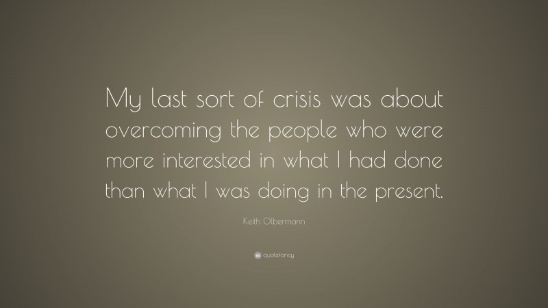 Keith Olbermann Quote: “My last sort of crisis was about overcoming the people who were more interested in what I had done than what I was doing in the present.”