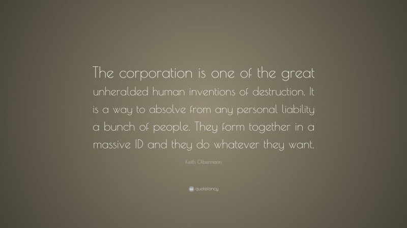 Keith Olbermann Quote: “The corporation is one of the great unheralded human inventions of destruction. It is a way to absolve from any personal liability a bunch of people. They form together in a massive ID and they do whatever they want.”