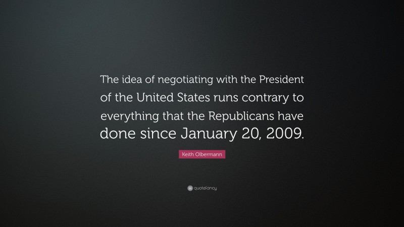Keith Olbermann Quote: “The idea of negotiating with the President of the United States runs contrary to everything that the Republicans have done since January 20, 2009.”