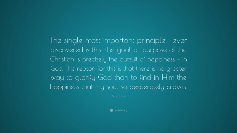 Sam Storms Quote: “The single most important principle I ever discovered is this: the goal or purpose of the Christian is precisely the pursuit of happiness – in God. The reason for this is that there is no greater way to glorify God than to find in Him the happiness that my soul so desperately craves.”