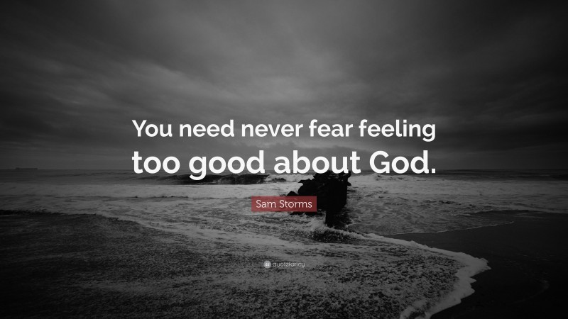 Sam Storms Quote: “You need never fear feeling too good about God.”