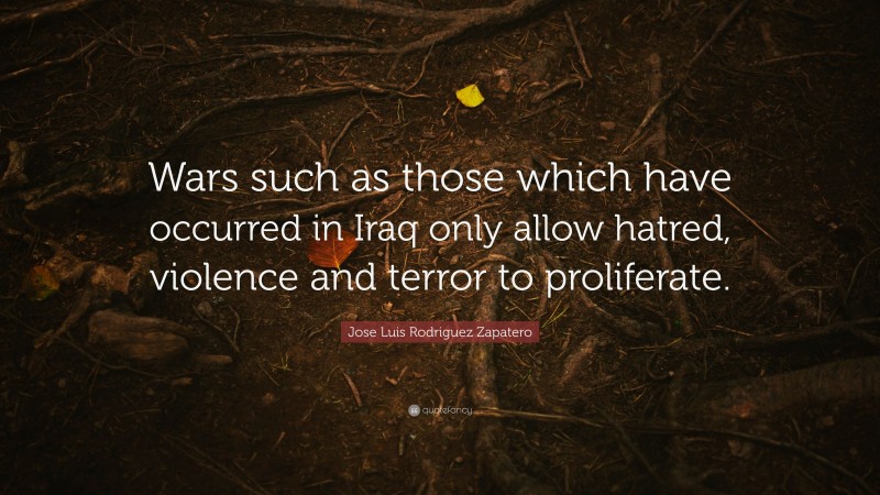 Jose Luis Rodriguez Zapatero Quote: “Wars such as those which have occurred in Iraq only allow hatred, violence and terror to proliferate.”
