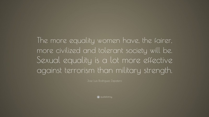 Jose Luis Rodriguez Zapatero Quote: “The more equality women have, the fairer, more civilized and tolerant society will be. Sexual equality is a lot more effective against terrorism than military strength.”