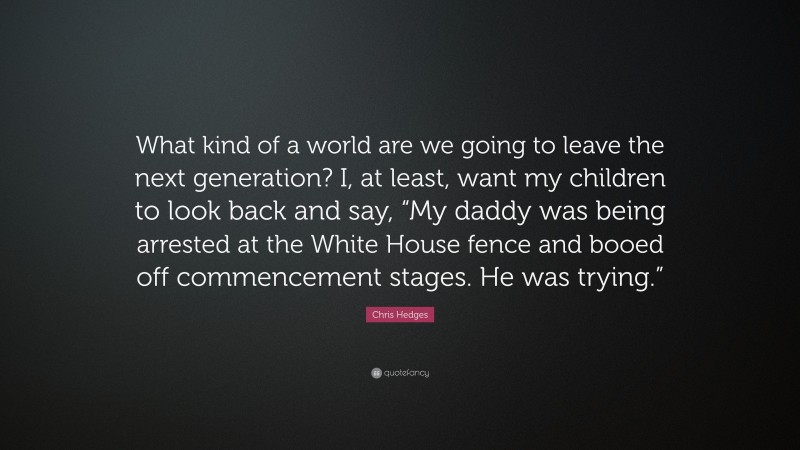 Chris Hedges Quote: “What kind of a world are we going to leave the next generation? I, at least, want my children to look back and say, “My daddy was being arrested at the White House fence and booed off commencement stages. He was trying.””
