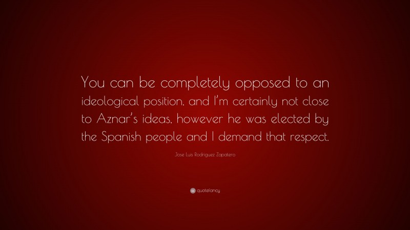 Jose Luis Rodriguez Zapatero Quote: “You can be completely opposed to an ideological position, and I’m certainly not close to Aznar’s ideas, however he was elected by the Spanish people and I demand that respect.”