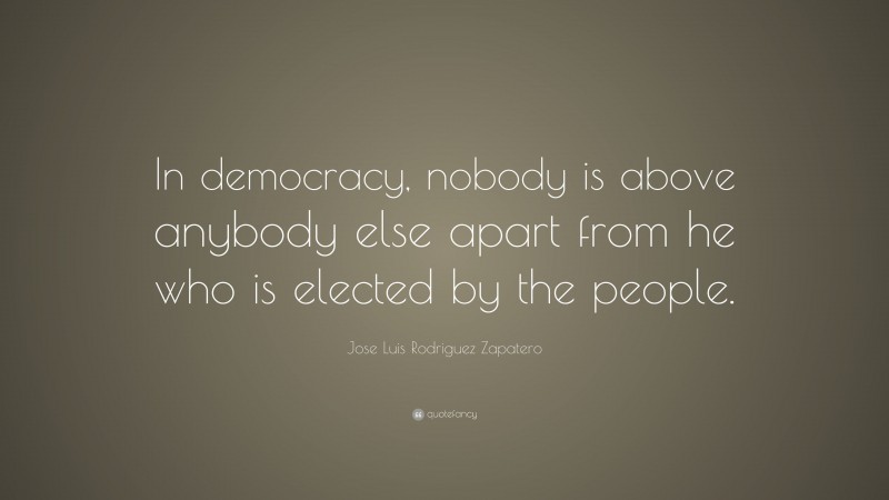 Jose Luis Rodriguez Zapatero Quote: “In democracy, nobody is above anybody else apart from he who is elected by the people.”