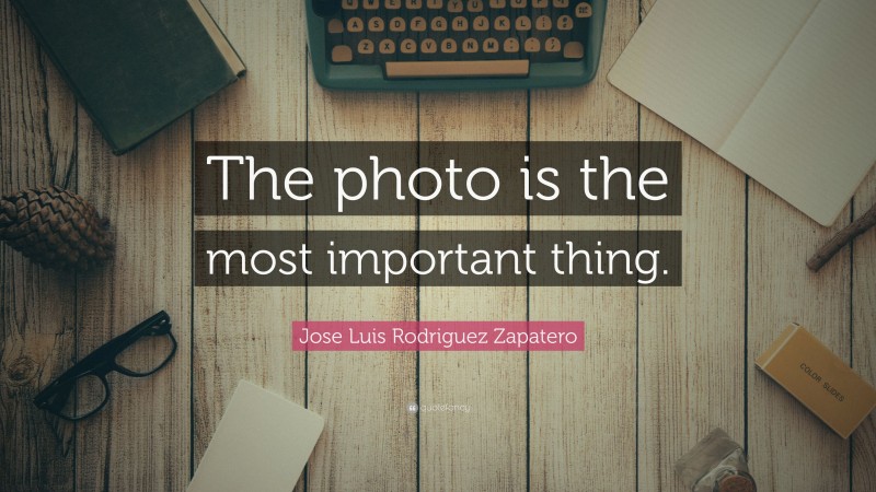 Jose Luis Rodriguez Zapatero Quote: “The photo is the most important thing.”