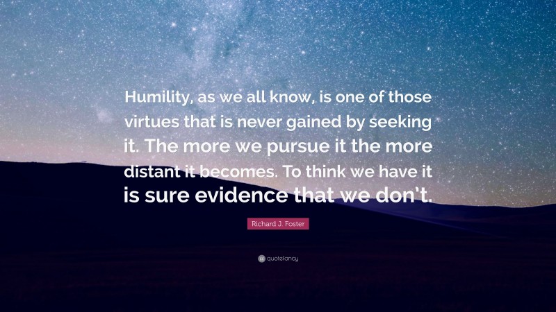 Richard J. Foster Quote: “Humility, as we all know, is one of those virtues that is never gained by seeking it. The more we pursue it the more distant it becomes. To think we have it is sure evidence that we don’t.”