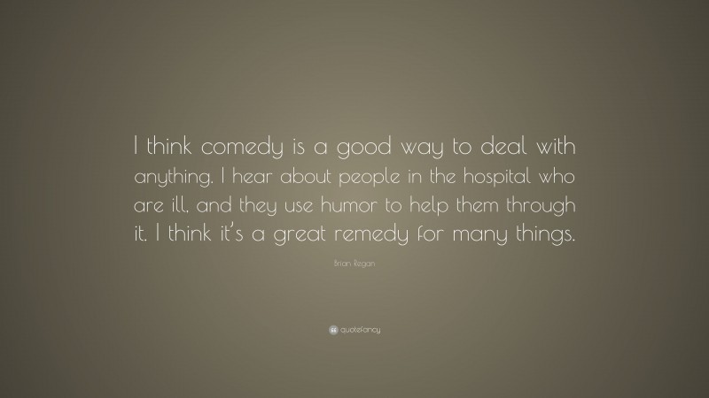 Brian Regan Quote: “I think comedy is a good way to deal with anything. I hear about people in the hospital who are ill, and they use humor to help them through it. I think it’s a great remedy for many things.”
