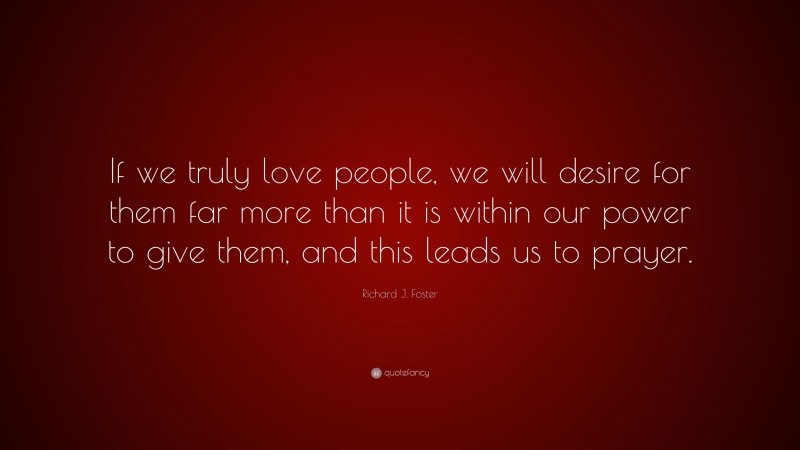 Richard J. Foster Quote: “If we truly love people, we will desire for them far more than it is within our power to give them, and this leads us to prayer.”