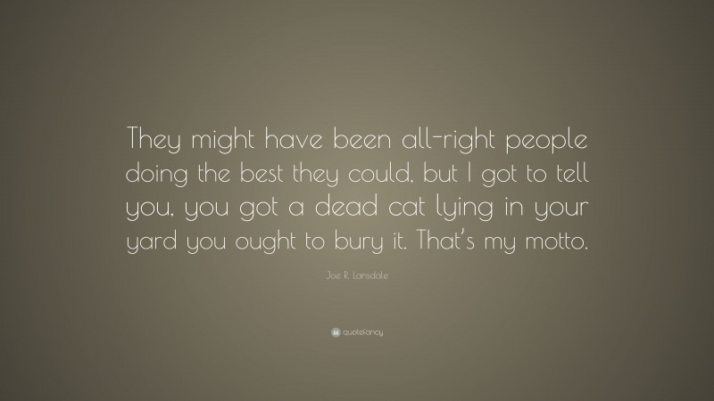 Joe R. Lansdale Quote: “They might have been all-right people doing the best they could, but I got to tell you, you got a dead cat lying in your yard you ought to bury it. That’s my motto.”