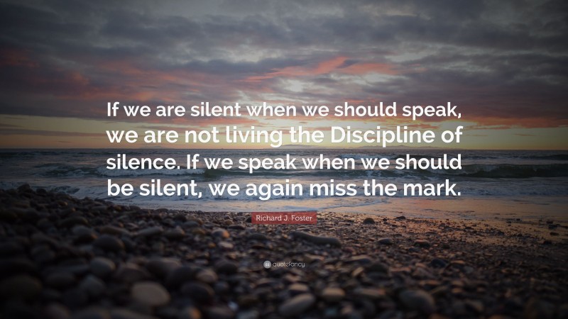 Richard J. Foster Quote: “If we are silent when we should speak, we are not living the Discipline of silence. If we speak when we should be silent, we again miss the mark.”