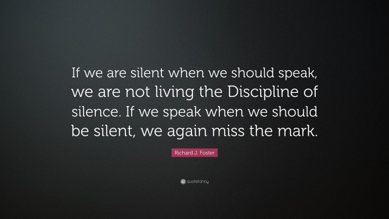Richard J. Foster Quote: “If we are silent when we should speak, we are not living the Discipline of silence. If we speak when we should be silent, we again miss the mark.”