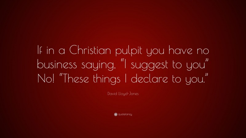 David Lloyd-Jones Quote: “If in a Christian pulpit you have no business saying, “I suggest to you” No! “These things I declare to you.””