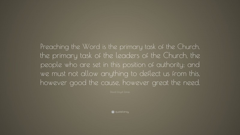 David Lloyd-Jones Quote: “Preaching the Word is the primary task of the Church, the primary task of the leaders of the Church, the people who are set in this position of authority; and we must not allow anything to deflect us from this, however good the cause, however great the need.”