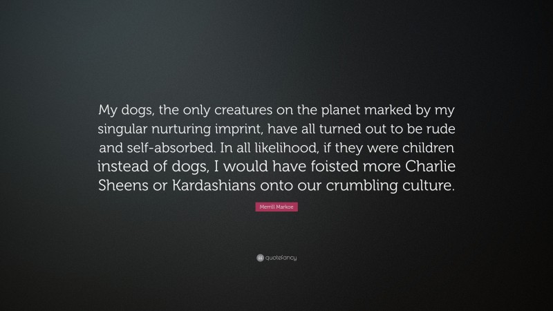 Merrill Markoe Quote: “My dogs, the only creatures on the planet marked by my singular nurturing imprint, have all turned out to be rude and self-absorbed. In all likelihood, if they were children instead of dogs, I would have foisted more Charlie Sheens or Kardashians onto our crumbling culture.”