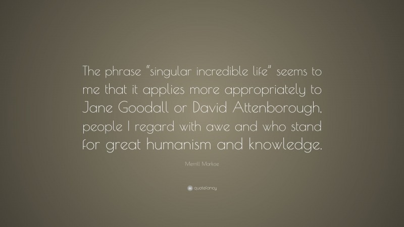 Merrill Markoe Quote: “The phrase “singular incredible life” seems to me that it applies more appropriately to Jane Goodall or David Attenborough, people I regard with awe and who stand for great humanism and knowledge.”