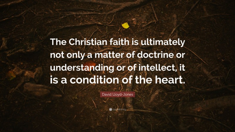 David Lloyd-Jones Quote: “The Christian faith is ultimately not only a matter of doctrine or understanding or of intellect, it is a condition of the heart.”