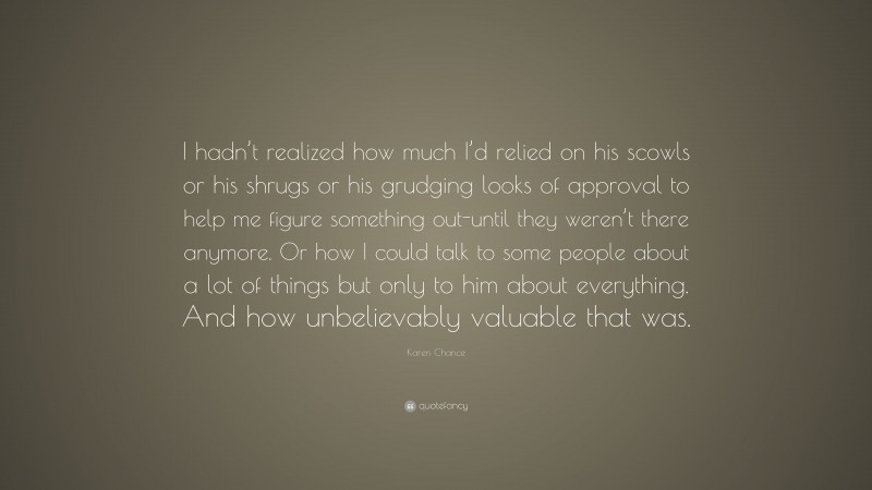 Karen Chance Quote: “I hadn’t realized how much I’d relied on his scowls or his shrugs or his grudging looks of approval to help me figure something out-until they weren’t there anymore. Or how I could talk to some people about a lot of things but only to him about everything. And how unbelievably valuable that was.”