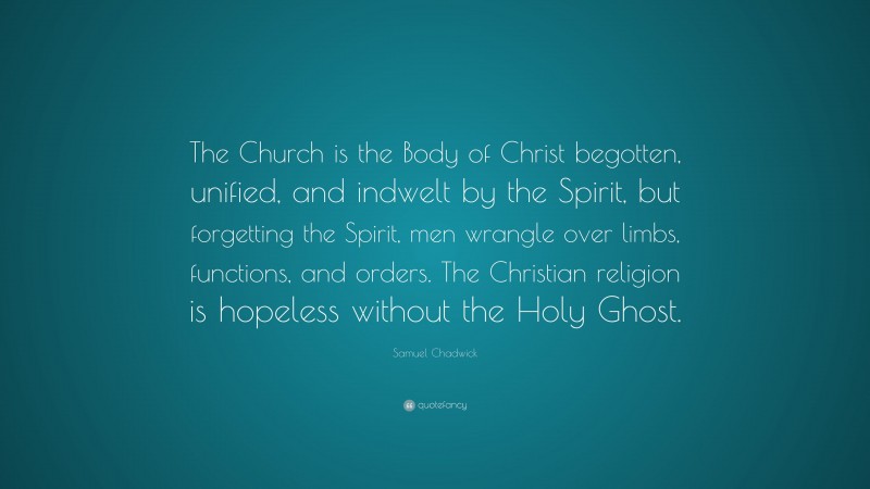 Samuel Chadwick Quote: “The Church is the Body of Christ begotten, unified, and indwelt by the Spirit, but forgetting the Spirit, men wrangle over limbs, functions, and orders. The Christian religion is hopeless without the Holy Ghost.”