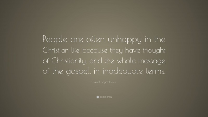 David Lloyd-Jones Quote: “People are often unhappy in the Christian life because they have thought of Christianity, and the whole message of the gospel, in inadequate terms.”