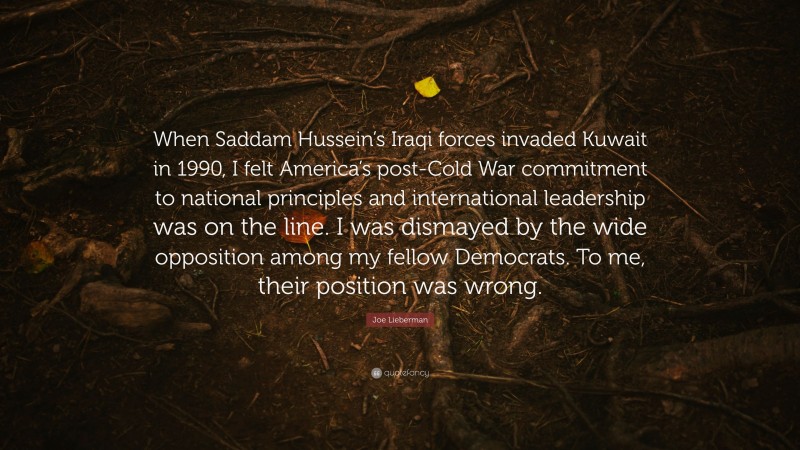 Joe Lieberman Quote: “When Saddam Hussein’s Iraqi forces invaded Kuwait in 1990, I felt America’s post-Cold War commitment to national principles and international leadership was on the line. I was dismayed by the wide opposition among my fellow Democrats. To me, their position was wrong.”