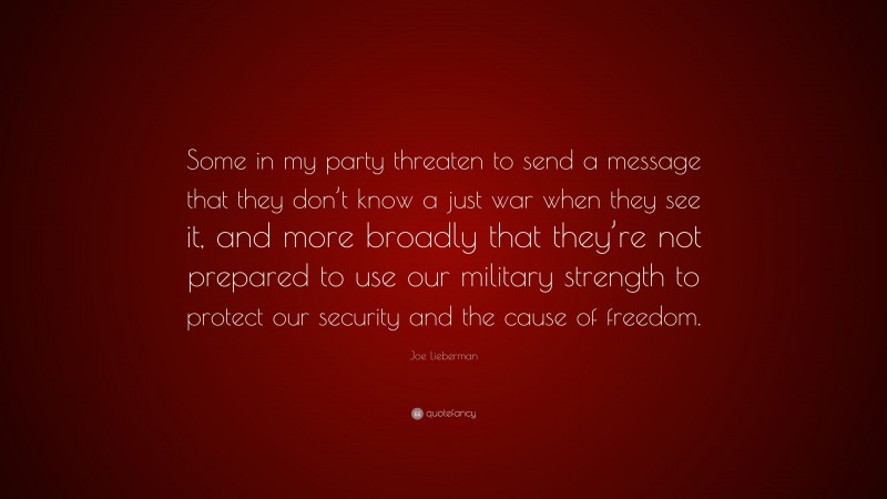 Joe Lieberman Quote: “Some in my party threaten to send a message that they don’t know a just war when they see it, and more broadly that they’re not prepared to use our military strength to protect our security and the cause of freedom.”