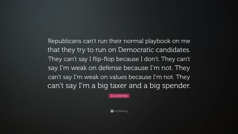 Joe Lieberman Quote: “Republicans can’t run their normal playbook on me that they try to run on Democratic candidates. They can’t say I flip-flop because I don’t. They can’t say I’m weak on defense because I’m not. They can’t say I’m weak on values because I’m not. They can’t say I’m a big taxer and a big spender.”