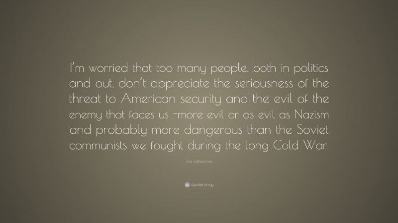 Joe Lieberman Quote: “I’m worried that too many people, both in politics and out, don’t appreciate the seriousness of the threat to American security and the evil of the enemy that faces us -more evil or as evil as Nazism and probably more dangerous than the Soviet communists we fought during the long Cold War.”